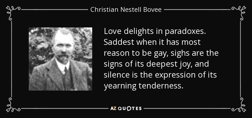 Love delights in paradoxes. Saddest when it has most reason to be gay, sighs are the signs of its deepest joy, and silence is the expression of its yearning tenderness. - Christian Nestell Bovee