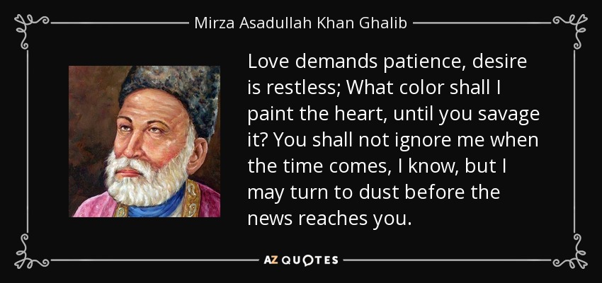 Love demands patience, desire is restless; What color shall I paint the heart, until you savage it? You shall not ignore me when the time comes, I know, but I may turn to dust before the news reaches you. - Mirza Asadullah Khan Ghalib