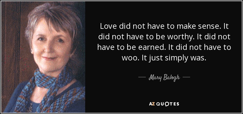 Love did not have to make sense. It did not have to be worthy. It did not have to be earned. It did not have to woo. It just simply was. - Mary Balogh
