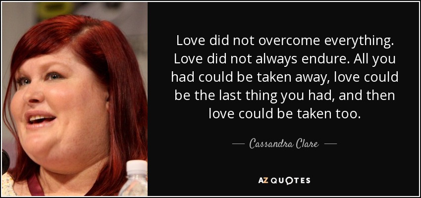 Love did not overcome everything. Love did not always endure. All you had could be taken away, love could be the last thing you had, and then love could be taken too. - Cassandra Clare