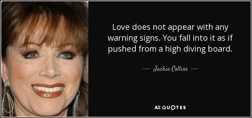 Love does not appear with any warning signs. You fall into it as if pushed from a high diving board. - Jackie Collins