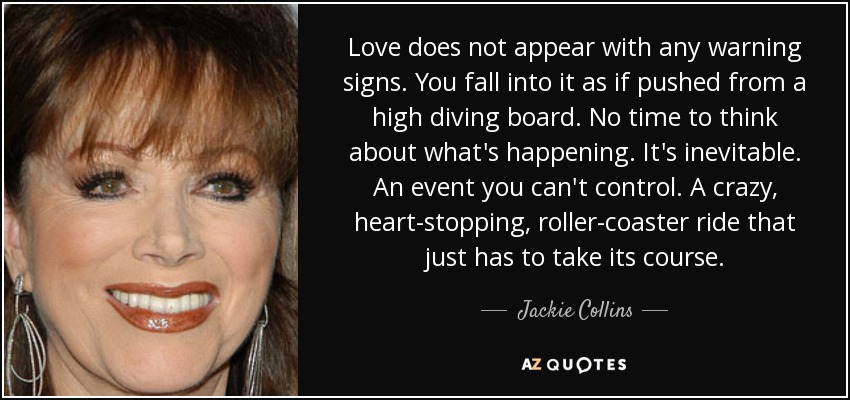 Love does not appear with any warning signs. You fall into it as if pushed from a high diving board. No time to think about what's happening. It's inevitable. An event you can't control. A crazy, heart-stopping, roller-coaster ride that just has to take its course. - Jackie Collins