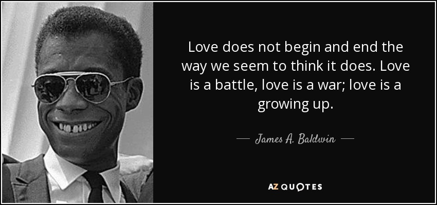 Love does not begin and end the way we seem to think it does. Love is a battle, love is a war; love is a growing up. - James A. Baldwin