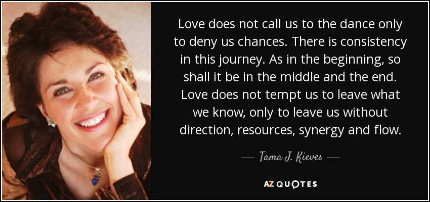 Love does not call us to the dance only to deny us chances . There is consistency in this journey. As in the beginning, so shall it be in the middle and the end. Love does not tempt us to leave what we know, only to leave us without direction, resources, synergy and flow. - Tama J. Kieves