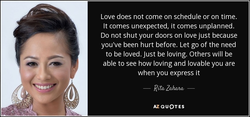 Love does not come on schedule or on time. It comes unexpected, it comes unplanned. Do not shut your doors on love just because you've been hurt before. Let go of the need to be loved. Just be loving. Others will be able to see how loving and lovable you are when you express it - Rita Zahara