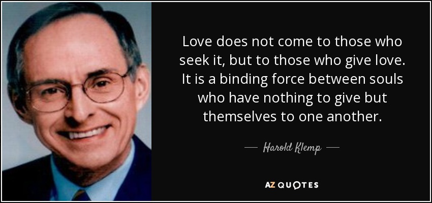 Love does not come to those who seek it, but to those who give love. It is a binding force between souls who have nothing to give but themselves to one another. - Harold Klemp