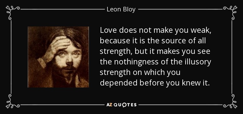 Love does not make you weak, because it is the source of all strength, but it makes you see the nothingness of the illusory strength on which you depended before you knew it. - Leon Bloy