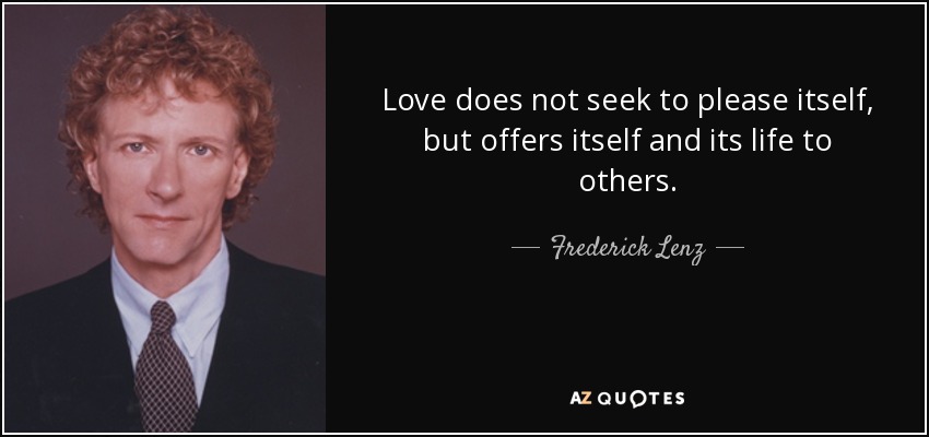 Love does not seek to please itself, but offers itself and its life to others. - Frederick Lenz