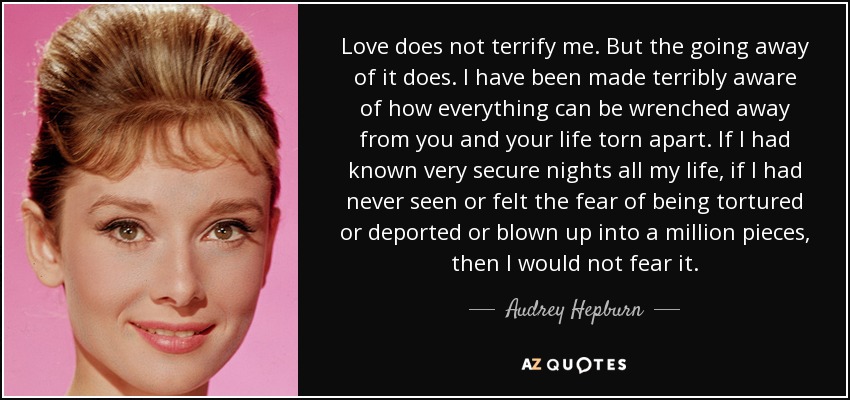 Love does not terrify me. But the going away of it does. I have been made terribly aware of how everything can be wrenched away from you and your life torn apart. If I had known very secure nights all my life, if I had never seen or felt the fear of being tortured or deported or blown up into a million pieces, then I would not fear it. - Audrey Hepburn