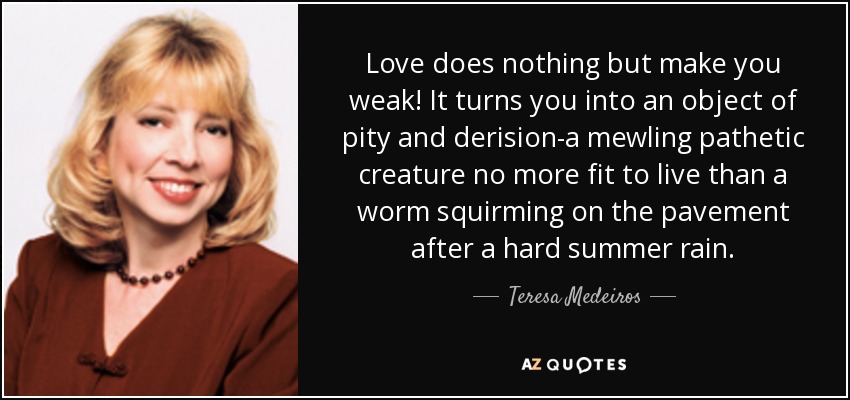 Love does nothing but make you weak! It turns you into an object of pity and derision-a mewling pathetic creature no more fit to live than a worm squirming on the pavement after a hard summer rain. - Teresa Medeiros