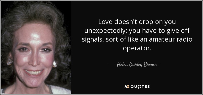 Love doesn't drop on you unexpectedly; you have to give off signals, sort of like an amateur radio operator. - Helen Gurley Brown