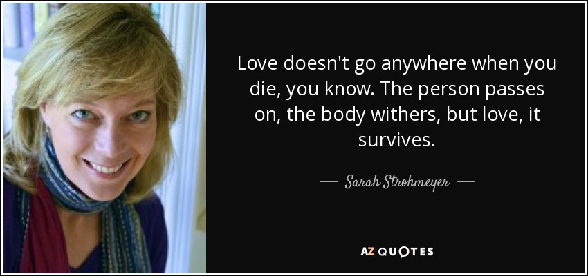 Love doesn't go anywhere when you die, you know. The person passes on, the body withers, but love, it survives. - Sarah Strohmeyer