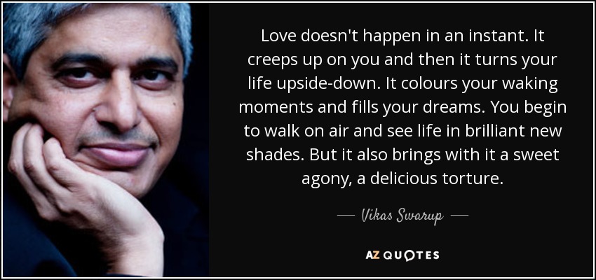 Love doesn't happen in an instant. It creeps up on you and then it turns your life upside-down. It colours your waking moments and fills your dreams. You begin to walk on air and see life in brilliant new shades. But it also brings with it a sweet agony, a delicious torture. - Vikas Swarup