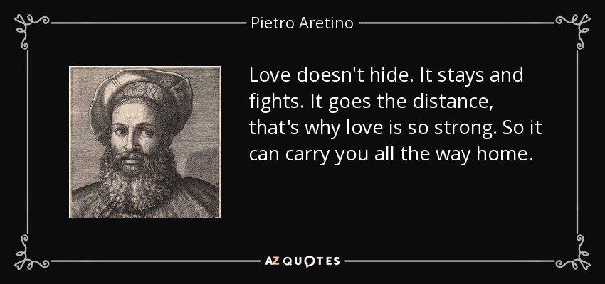 Love doesn't hide. It stays and fights. It goes the distance, that's why love is so strong. So it can carry you all the way home. - Pietro Aretino