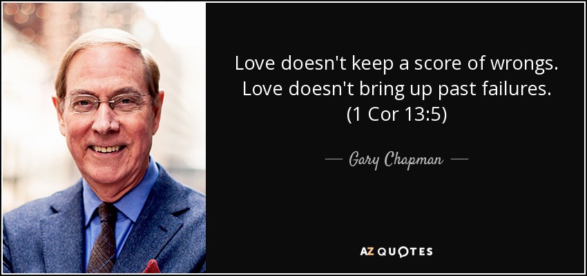 Love doesn't keep a score of wrongs. Love doesn't bring up past failures. (1 Cor 13:5) - Gary Chapman