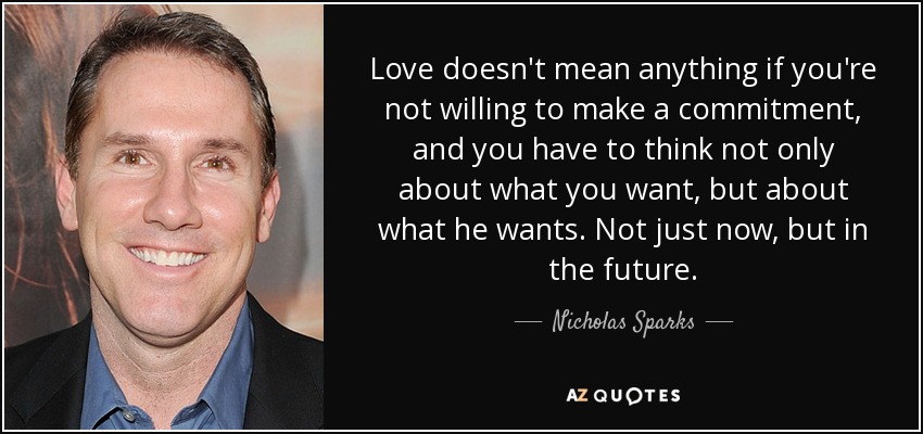 Love doesn't mean anything if you're not willing to make a commitment, and you have to think not only about what you want, but about what he wants. Not just now, but in the future. - Nicholas Sparks