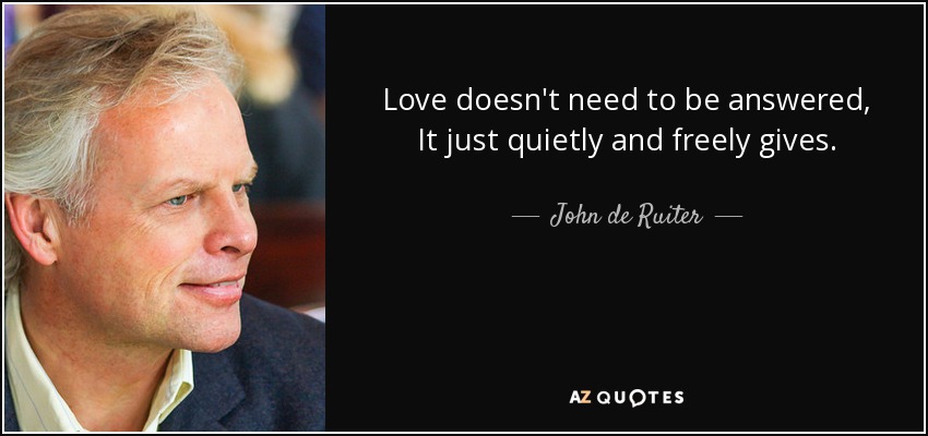 Love doesn't need to be answered, It just quietly and freely gives. - John de Ruiter