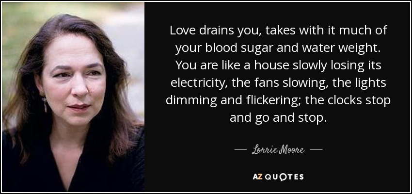 Love drains you, takes with it much of your blood sugar and water weight. You are like a house slowly losing its electricity, the fans slowing, the lights dimming and flickering; the clocks stop and go and stop. - Lorrie Moore