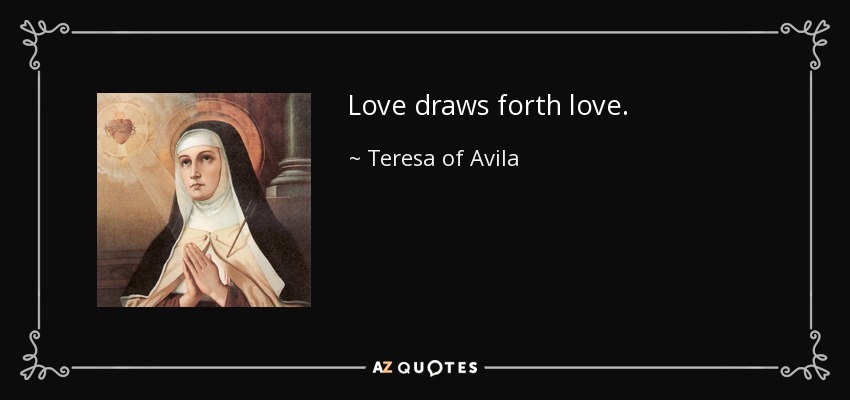 Love draws forth love. - Teresa of Avila
