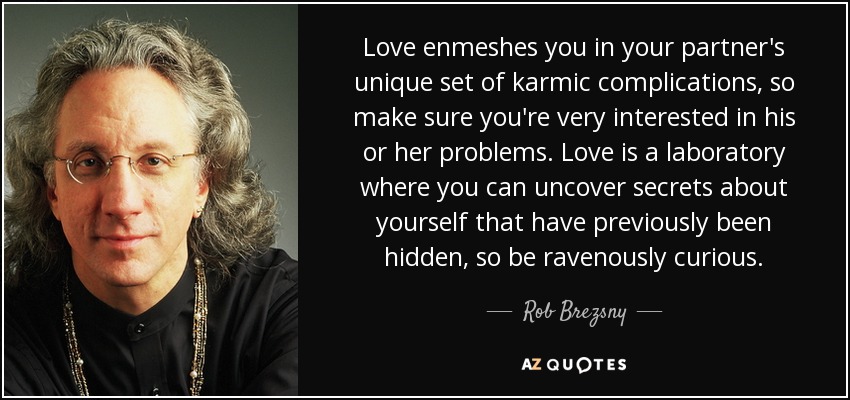 Love enmeshes you in your partner's unique set of karmic complications, so make sure you're very interested in his or her problems. Love is a laboratory where you can uncover secrets about yourself that have previously been hidden, so be ravenously curious. - Rob Brezsny