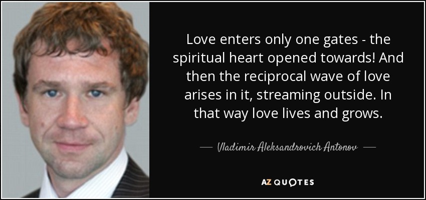 Love enters only one gates - the spiritual heart opened towards! And then the reciprocal wave of love arises in it, streaming outside. In that way love lives and grows. - Vladimir Aleksandrovich Antonov