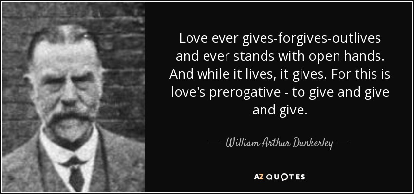 Love ever gives-forgives-outlives and ever stands with open hands. And while it lives, it gives. For this is love's prerogative - to give and give and give. - William Arthur Dunkerley