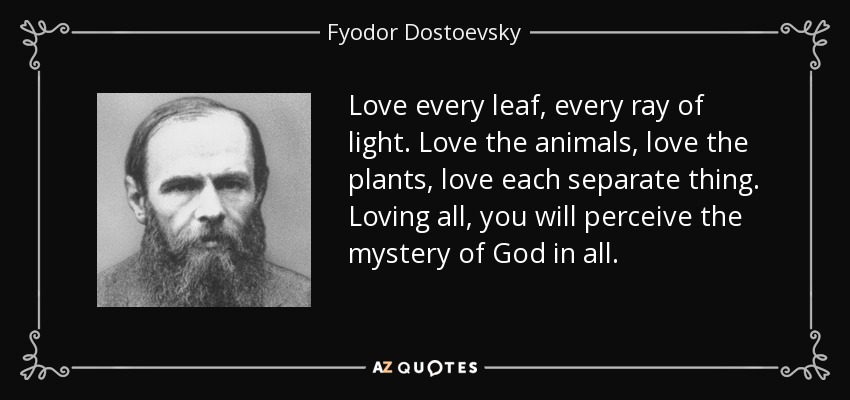 Love every leaf, every ray of light. Love the animals, love the plants, love each separate thing. Loving all, you will perceive the mystery of God in all. - Fyodor Dostoevsky