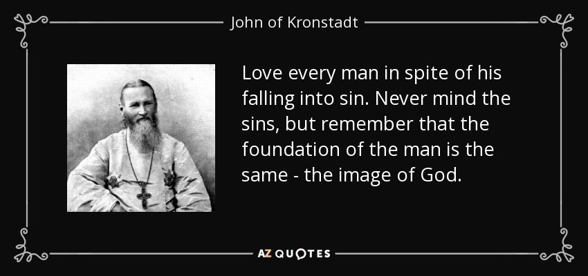 Love every man in spite of his falling into sin. Never mind the sins, but remember that the foundation of the man is the same - the image of God. - John of Kronstadt