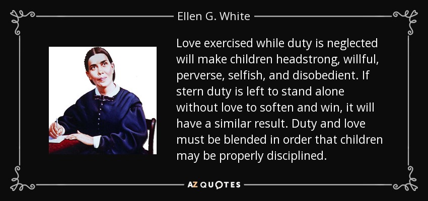 Love exercised while duty is neglected will make children headstrong, willful, perverse, selfish, and disobedient. If stern duty is left to stand alone without love to soften and win, it will have a similar result. Duty and love must be blended in order that children may be properly disciplined. - Ellen G. White