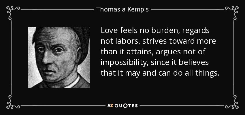 Love feels no burden, regards not labors, strives toward more than it attains, argues not of impossibility, since it believes that it may and can do all things. - Thomas a Kempis
