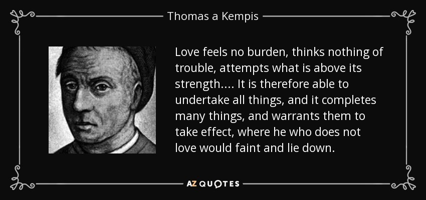 Love feels no burden, thinks nothing of trouble, attempts what is above its strength.... It is therefore able to undertake all things, and it completes many things, and warrants them to take effect, where he who does not love would faint and lie down. - Thomas a Kempis