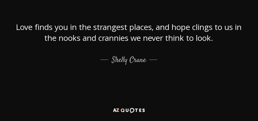 Love finds you in the strangest places, and hope clings to us in the nooks and crannies we never think to look. - Shelly Crane
