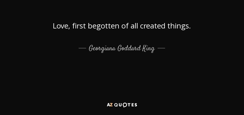 Love, first begotten of all created things. - Georgiana Goddard King