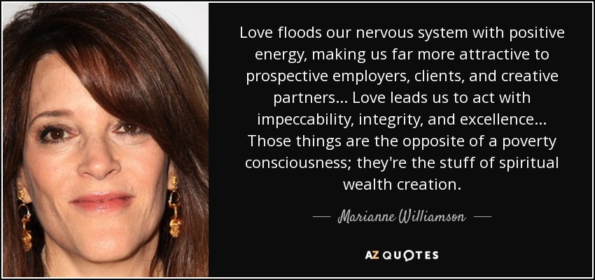 Love floods our nervous system with positive energy, making us far more attractive to prospective employers, clients, and creative partners... Love leads us to act with impeccability, integrity, and excellence... Those things are the opposite of a poverty consciousness; they're the stuff of spiritual wealth creation. - Marianne Williamson