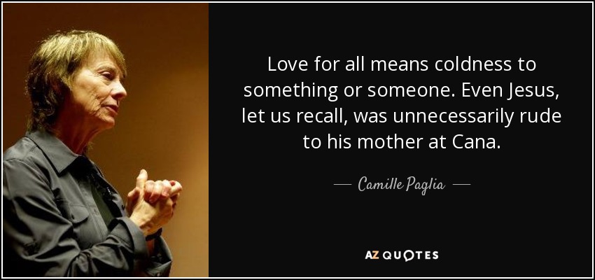 Love for all means coldness to something or someone. Even Jesus, let us recall, was unnecessarily rude to his mother at Cana. - Camille Paglia