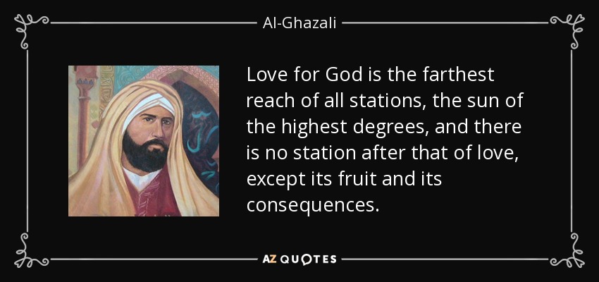 Love for God is the farthest reach of all stations, the sun of the highest degrees, and there is no station after that of love, except its fruit and its consequences. - Al-Ghazali