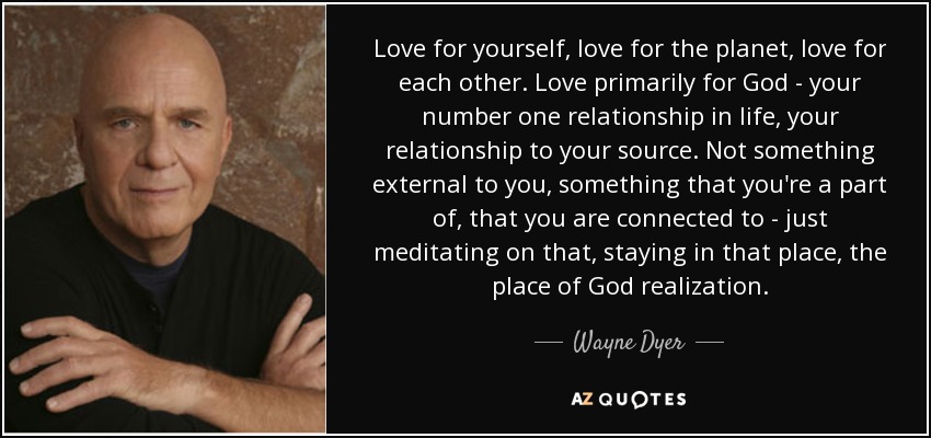 Love for yourself, love for the planet, love for each other. Love primarily for God - your number one relationship in life, your relationship to your source. Not something external to you, something that you're a part of, that you are connected to - just meditating on that, staying in that place, the place of God realization. - Wayne Dyer