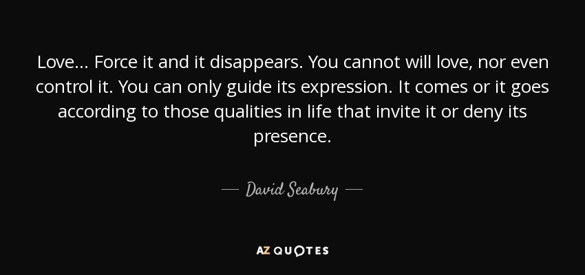 Love... Force it and it disappears. You cannot will love, nor even control it. You can only guide its expression. It comes or it goes according to those qualities in life that invite it or deny its presence. - David Seabury