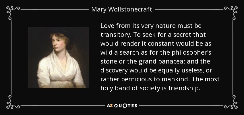 Love from its very nature must be transitory. To seek for a secret that would render it constant would be as wild a search as for the philosopher’s stone or the grand panacea: and the discovery would be equally useless, or rather pernicious to mankind. The most holy band of society is friendship. - Mary Wollstonecraft