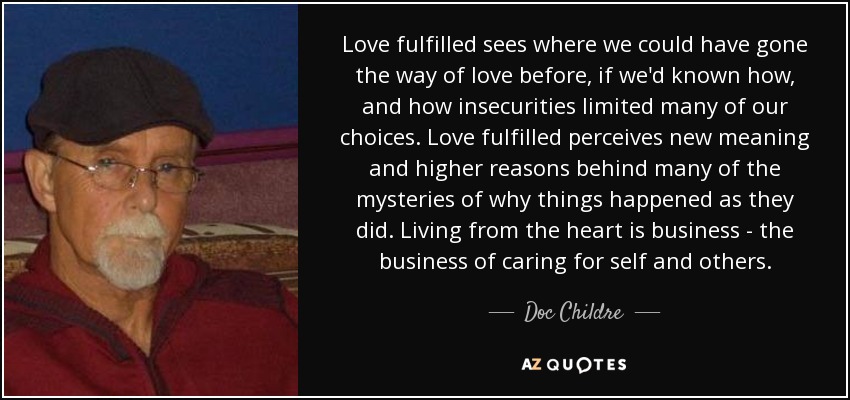 Love fulfilled sees where we could have gone the way of love before, if we'd known how, and how insecurities limited many of our choices. Love fulfilled perceives new meaning and higher reasons behind many of the mysteries of why things happened as they did. Living from the heart is business - the business of caring for self and others. - Doc Childre