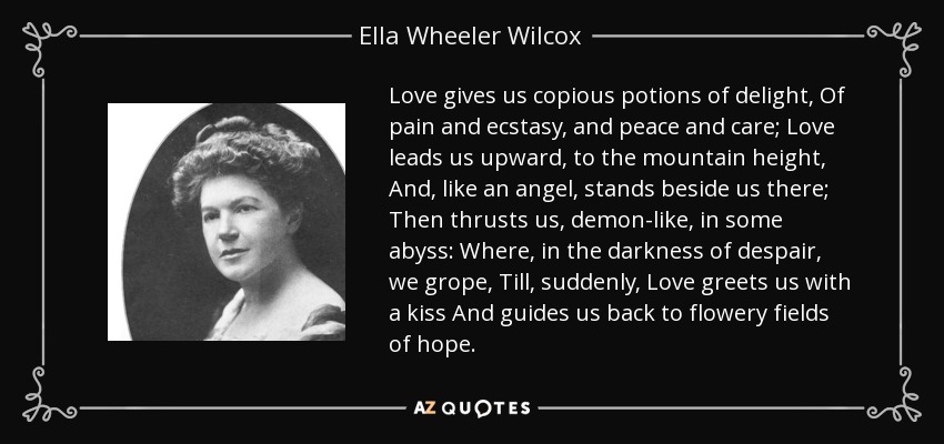 Love gives us copious potions of delight, Of pain and ecstasy, and peace and care; Love leads us upward, to the mountain height, And, like an angel, stands beside us there; Then thrusts us, demon-like, in some abyss: Where, in the darkness of despair, we grope, Till, suddenly, Love greets us with a kiss And guides us back to flowery fields of hope. - Ella Wheeler Wilcox