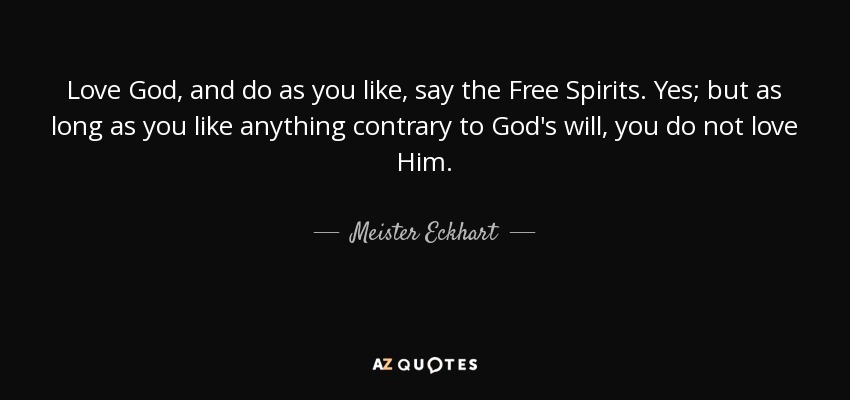 Love God, and do as you like, say the Free Spirits. Yes; but as long as you like anything contrary to God's will, you do not love Him. - Meister Eckhart