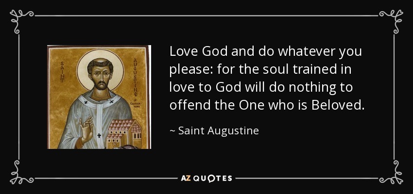 Love God and do whatever you please: for the soul trained in love to God will do nothing to offend the One who is Beloved. - Saint Augustine