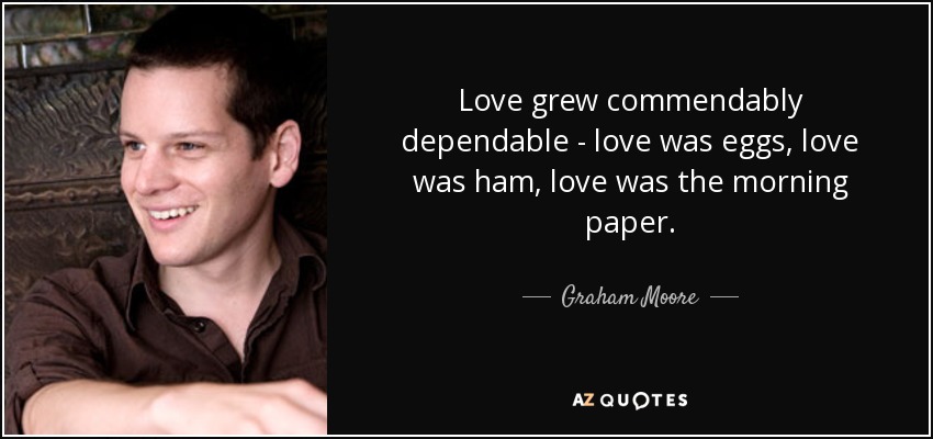 Love grew commendably dependable - love was eggs, love was ham, love was the morning paper. - Graham Moore
