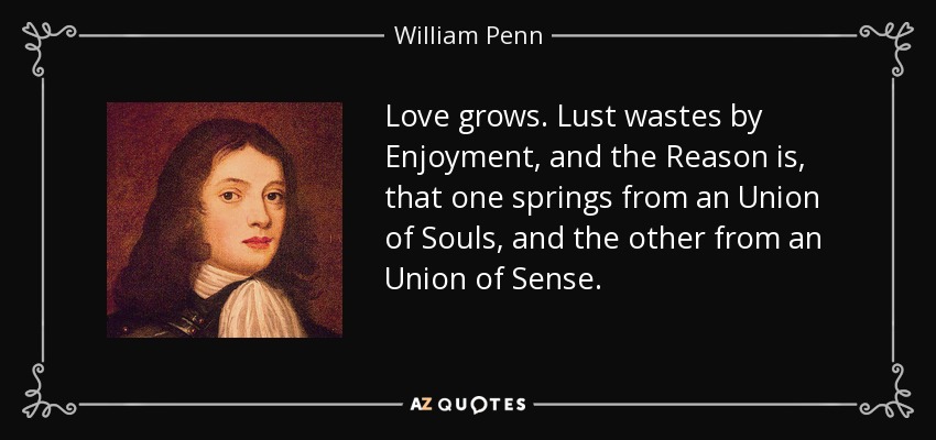 Love grows. Lust wastes by Enjoyment, and the Reason is, that one springs from an Union of Souls, and the other from an Union of Sense. - William Penn