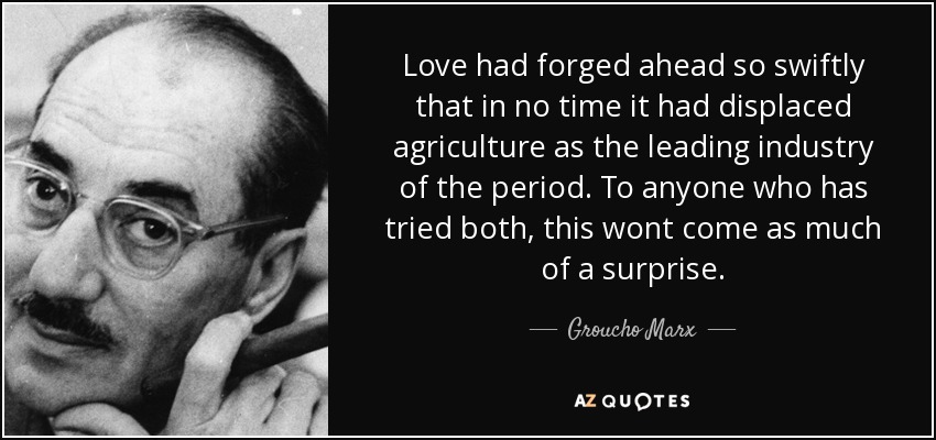 Love had forged ahead so swiftly that in no time it had displaced agriculture as the leading industry of the period. To anyone who has tried both, this wont come as much of a surprise. - Groucho Marx