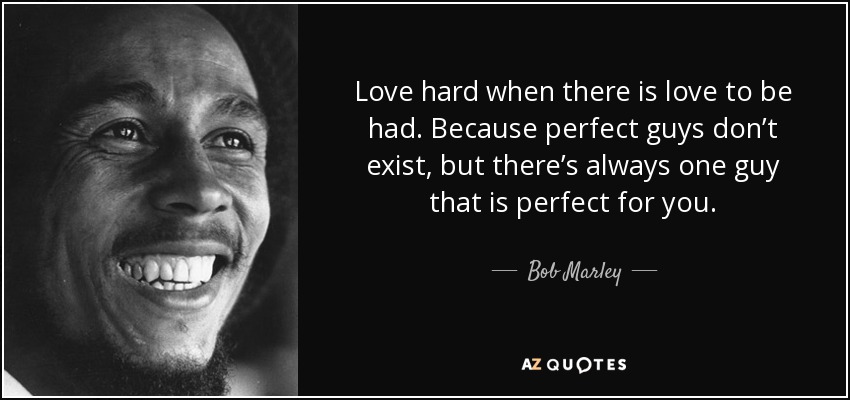 Love hard when there is love to be had. Because perfect guys don’t exist, but there’s always one guy that is perfect for you. - Bob Marley