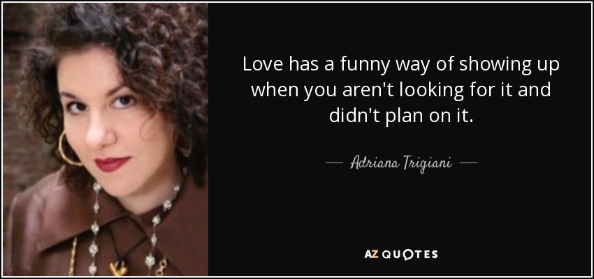 Love has a funny way of showing up when you aren't looking for it and didn't plan on it. - Adriana Trigiani