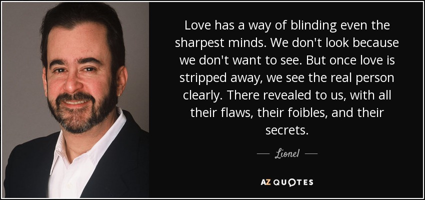 Love has a way of blinding even the sharpest minds. We don't look because we don't want to see. But once love is stripped away, we see the real person clearly. There revealed to us, with all their flaws, their foibles, and their secrets. - Lionel