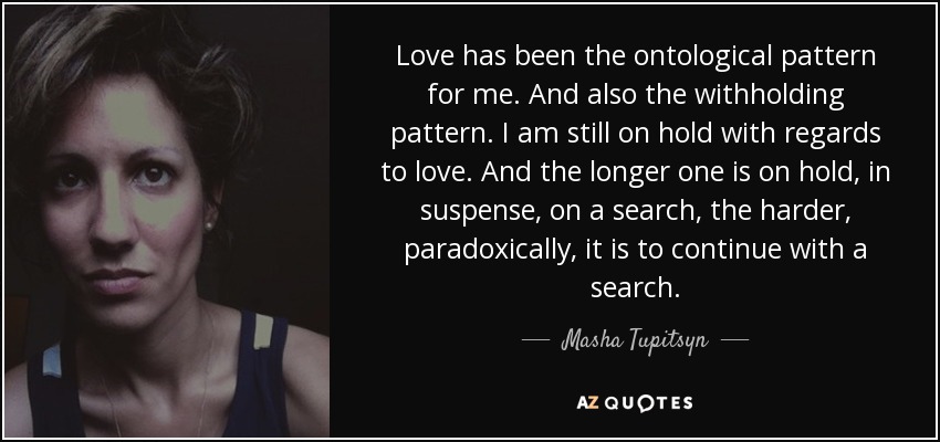 Love has been the ontological pattern for me. And also the withholding pattern. I am still on hold with regards to love. And the longer one is on hold, in suspense, on a search, the harder, paradoxically, it is to continue with a search. - Masha Tupitsyn